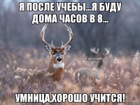 Я после учебы...Я буду дома часов в 8... Умница,хорошо учится!