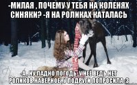 -Милая , почему у тебя на коленях синяки? -Я на роликах каталась -А , ну ладно погодь..у неё ведь нет роликов.Наверное , у подруги попросила :3