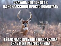 Сказала что пойдёт к однокласснице просто поболтать Ей так мало времени в школе,какая она у меня разговорчивая