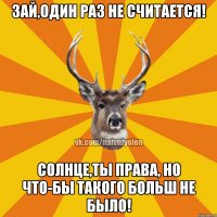 Зай,один раз не считается! Солнце,ты права, но что-бы такого больш не было!