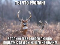 ты что Руслан! я только тебя одного люблю. поцелуй с другом не чего не значит!