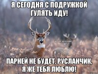 я сегодня с подружкой гулять иду! парней не будет, русланчик, я же тебя люблю!