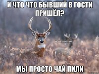 и что что бывший в гости пришёл? мы просто чай пили