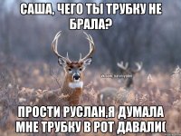 Саша, чего ты трубку не брала? Прости руслан,я думала мне трубку в рот давали(