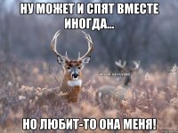 Ну может и спят вместе иногда... Но любит-то она меня!