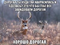 Дорогая ты куда так накрасилась и оделась? Это что бы тебе все завидовали дорогой Хорошо дорогая.