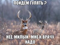 Пойдем гулять ? Нее, милый , мне к врачу надо