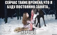 сейчас такие времена,что я буду постоянно занята... Хорошо