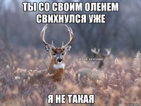 Ты со своим оленем свихнулся уже Я не такая