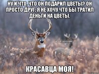 Ну и что, что он подарил цветы? Он просто друг, я не хочу что бы тратил деньги на цветы. Красавца моя!