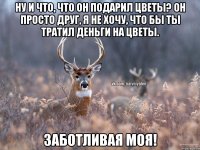 Ну и что, что он подарил цветы? Он просто друг, я не хочу, что бы ты тратил деньги на цветы. Заботливая моя!