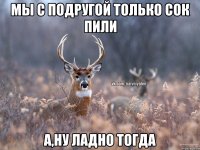 Мы с подругой только сок пили А,ну ладно тогда