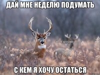 Дай мне неделю подумать с кем я хочу остаться