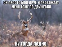 ОН ПРОСТО МОЙ ДРУГ, И ПРОВОЖАЕТ МЕНЯ ТОЖЕ ПО ДРУЖЕСКИ НУ ТОГДА ЛАДНО.