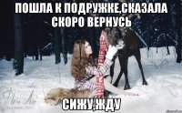 Пошла к подружке,сказала скоро вернусь Сижу,жду