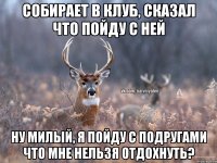 собирает в клуб, сказал что пойду с ней ну милый, я пойду с подругами что мне нельзя отдохнуть?