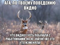 Ага, по твоему поведению видно Что видно? Чуть побухала с работниками, но не значит же это что изменяла!