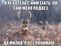 я не хотела с ним ехать, он сам меня подвез да милая, я все понимаю :*