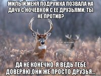 Милый,меня подружка позвала на дачу с ночевкой с ее друзьями, ты не против? Да не конечно, я ведь тебе доверяю,они же просто друзья...