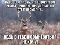 ну не верю я тому, что говорят! все ребята сочиняют про девчат! я в ответ промолчу... ВЕДЬ В ТЕБЕ Я СОМНЕВАТЬСЯ НЕ ХОЧУ!