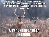 - Милая почему у тебя постоянно телефон в беззвучном режиме, скрываешь от меня чьи то смс? - Нет, просто забываю после учебы режим перевести А ну понятно тогда. извини.