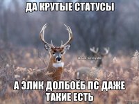 да крутые статусы а элик долбоёб пс даже такие есть