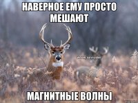 наверное ему просто мешают магнитные волны