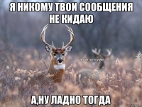 Я никому твои сообщения не кидаю А,ну ладно тогда