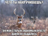 Чего ты накручиваешь? Он мой старый знакомый,просто давно не общались