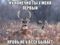 ну конечно ты у меня первый кровь не у всех бывает