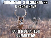 Любимый , я не ходила ни в какой клуб Как я могла тебя обмануть?