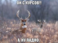 он с курсов!! а, ну ладно..