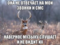 она не отвечает на мои звонки и смс наверное музыку слушает и не видит их