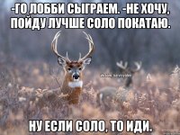 -Го лобби сыграем. -Не хочу, пойду лучше соло покатаю. Ну если соло, то иди.