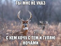 ТЫ МНЕ НЕ УКАЗ С КЕМ ХОЧУ С ТЕМ И ГУЛЯЮ НОЧАМИ