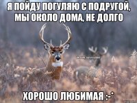 Я пойду погуляю с подругой, мы около дома, не долго хорошо любимая :-*