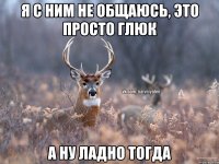 Я с ним не общаюсь, это просто глюк А ну ладно тогда