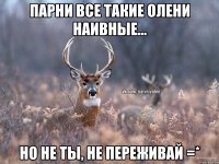 Парни все такие олени наивные... Но не ты, не переживай =*