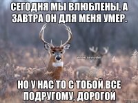 Сегодня мы влюблены, а завтра он для меня умер. Но у нас то с тобой все подругому, дорогой