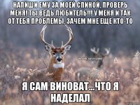 Напиши ему за моей спиной, проверь меня! Ты ведь любитель!!! У меня и так от тебя проблемы, зачем мне еще кто-то Я сам виноват...что я наделал