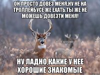 Он просто довез меня,ну не на троллейбусе же ехать,ты же не можешь довезти меня! Ну ладно,какие у нее хорошие знакомые