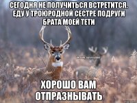 Сегодня не получиться встретится. Еду у троюродной сестре подруги брата моей тети Хорошо вам отпразнывать