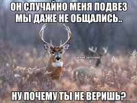 Он случайно меня подвез мы даже не общались.. Ну почему ты не веришь?