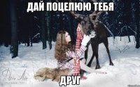 дай поцелюю тебя друг