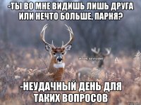 -ты во мне видишь лишь друга или нечто больше, парня? -неудачный день для таких вопросов