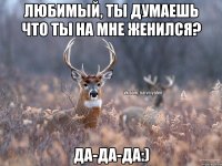 Любимый, ты думаешь что ты на мне женился? Да-да-да:)