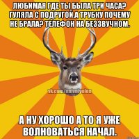 Любимая где ты была три часа? Гуляла с подругой.А трубку почему не брала? Телефон на беззвучном. А ну хорошо а то я уже волноваться начал.