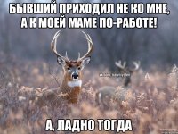 бывший приходил не ко мне, а к моей маме по-работе! а, ладно тогда