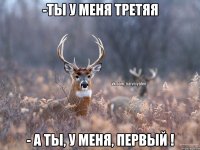 -Ты у меня третяя - А ты, у меня, первый !