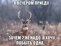 -Я вечером приеду - Зачем ? Не надо, я хочу побыть одна..